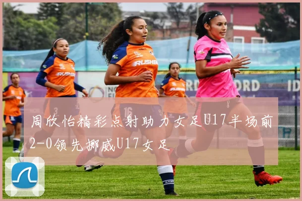 周欣怡精彩点射助力女足U17半场前2-0领先挪威U17女足