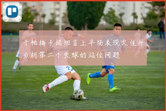 于帕梅卡诺坦言上半场表现欠佳并分析第二个失球的站位问题
