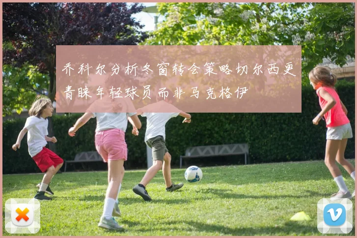 乔科尔分析冬窗转会策略切尔西更青睐年轻球员而非马克格伊