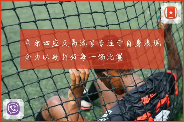 韦尔回应交易流言专注于自身表现全力以赴打好每一场比赛