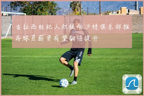吉拉西经纪人积极向沙特俱乐部推荐球员薪资有望翻倍提升