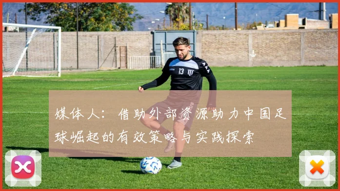 媒体人：借助外部资源助力中国足球崛起的有效策略与实践探索