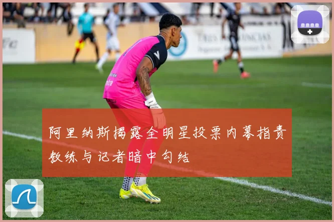 阿里纳斯揭露全明星投票内幕指责教练与记者暗中勾结