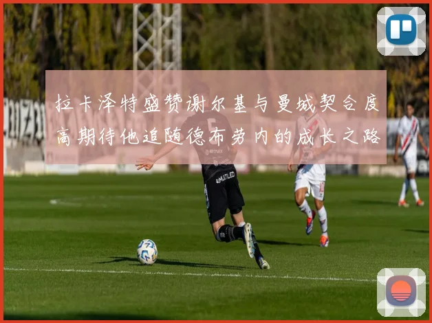 拉卡泽特盛赞谢尔基与曼城契合度高期待他追随德布劳内的成长之路