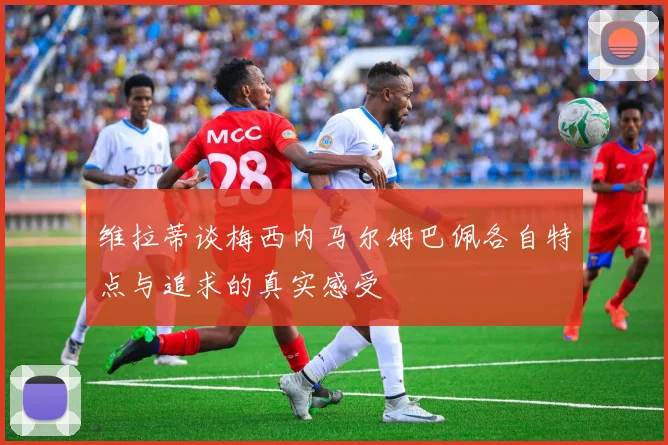 维拉蒂谈梅西内马尔姆巴佩各自特点与追求的真实感受