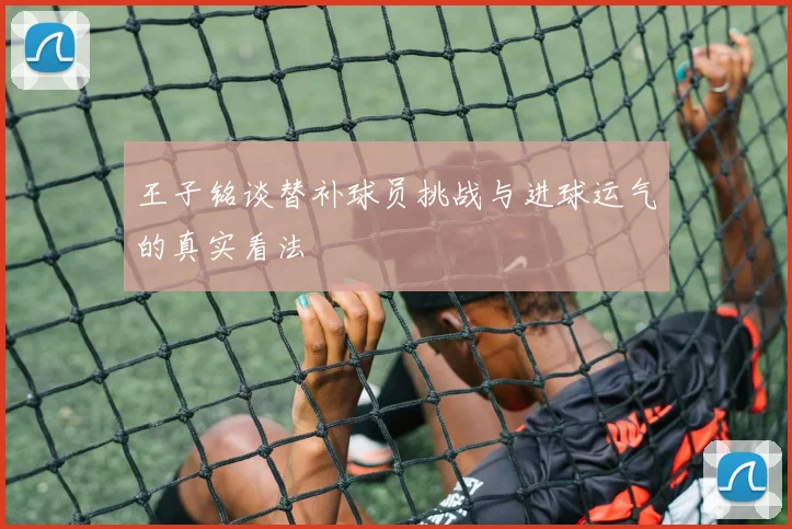 王子铭谈替补球员挑战与进球运气的真实看法