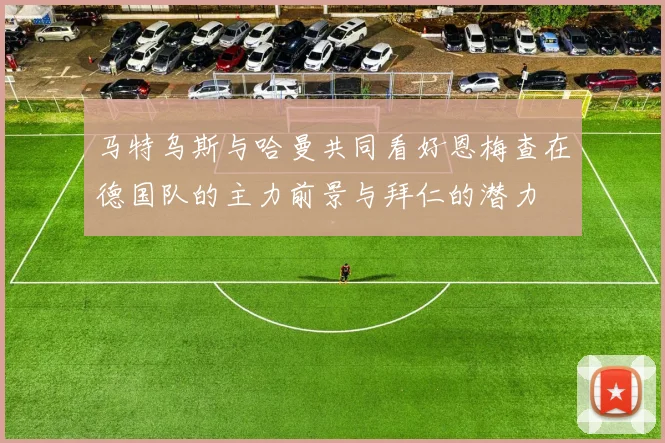 马特乌斯与哈曼共同看好恩梅查在德国队的主力前景与拜仁的潜力