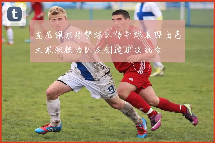 克尼佩尔称赞球队传导球表现出色大家积极为队友创造进攻机会
