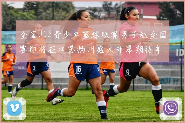 全国U15青少年篮球联赛男子组全国赛即将在江苏扬州盛大开幕期待年轻球员的精彩表现