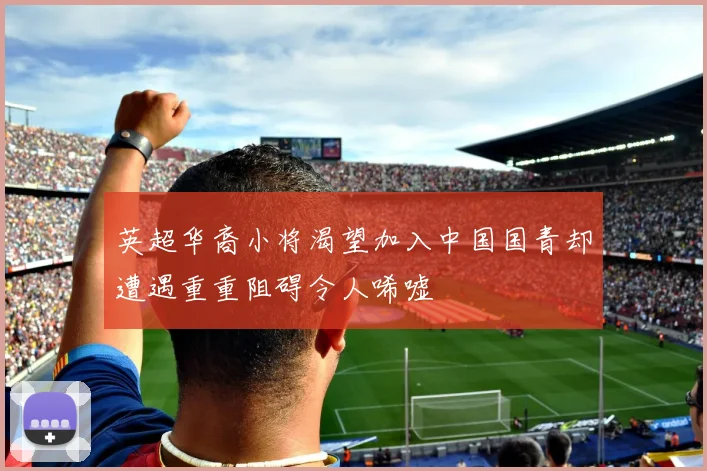 英超华裔小将渴望加入中国国青却遭遇重重阻碍令人唏嘘