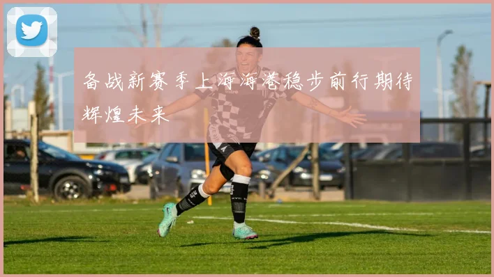 备战新赛季上海海港稳步前行期待辉煌未来