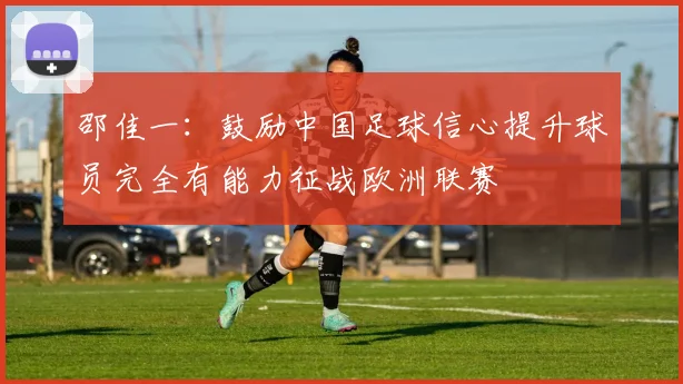 邵佳一：鼓励中国足球信心提升球员完全有能力征战欧洲联赛