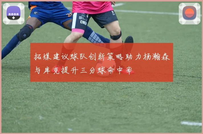 拓媒建议球队创新策略助力杨瀚森与库克提升三分球命中率